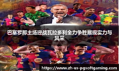 巴塞罗那主场迎战瓦拉多利全力争胜展现实力与风采