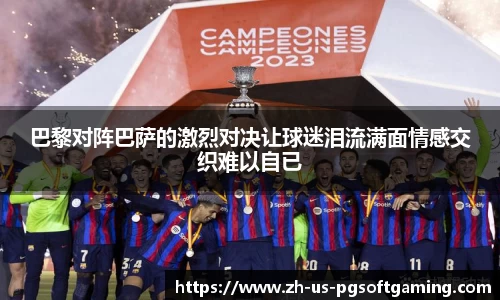 巴黎对阵巴萨的激烈对决让球迷泪流满面情感交织难以自已