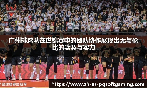 广州排球队在世锦赛中的团队协作展现出无与伦比的默契与实力