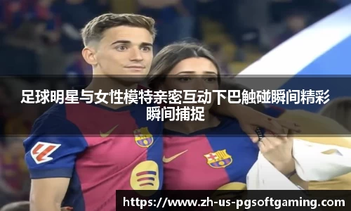 足球明星与女性模特亲密互动下巴触碰瞬间精彩瞬间捕捉